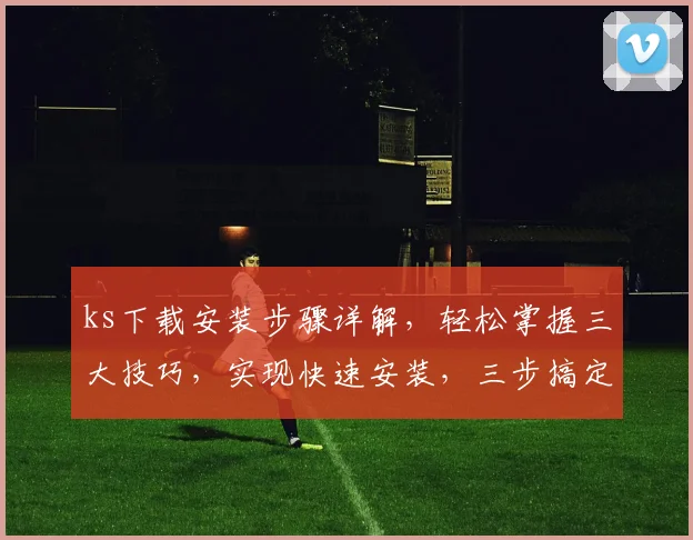 ks下载安装步骤详解，轻松掌握三大技巧，实现快速安装，三步搞定