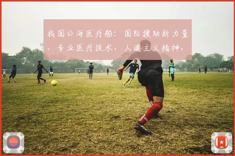我国公海医疗船：国际援助新力量，专业医疗技术，人道主义精神，彰显大国担当。