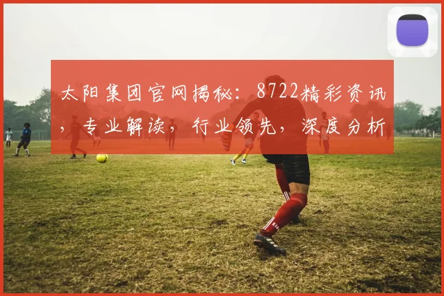 太阳集团官网揭秘：8722精彩资讯，专业解读，行业领先，深度分析