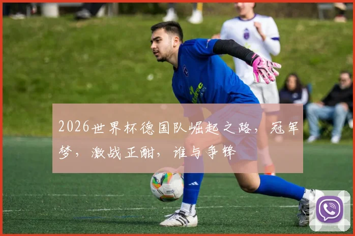 2026世界杯德国队崛起之路，冠军梦，激战正酣，谁与争锋