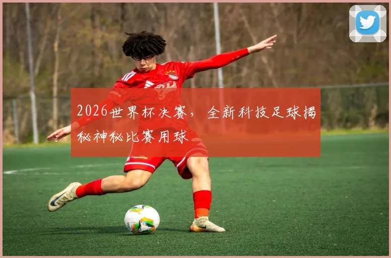 2026世界杯决赛，全新科技足球揭秘神秘比赛用球