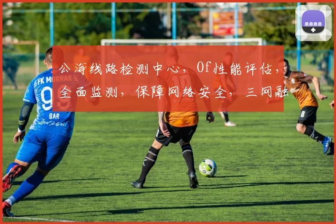 公海线路检测中心，Of性能评估，全面监测，保障网络安全，三网融合，稳定高效，实时更新。