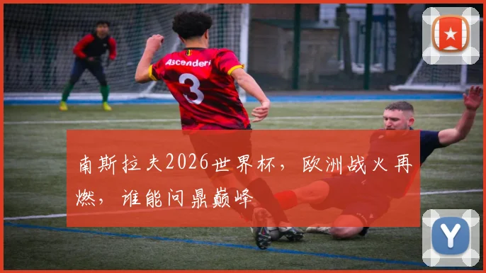 南斯拉夫2026世界杯，欧洲战火再燃，谁能问鼎巅峰